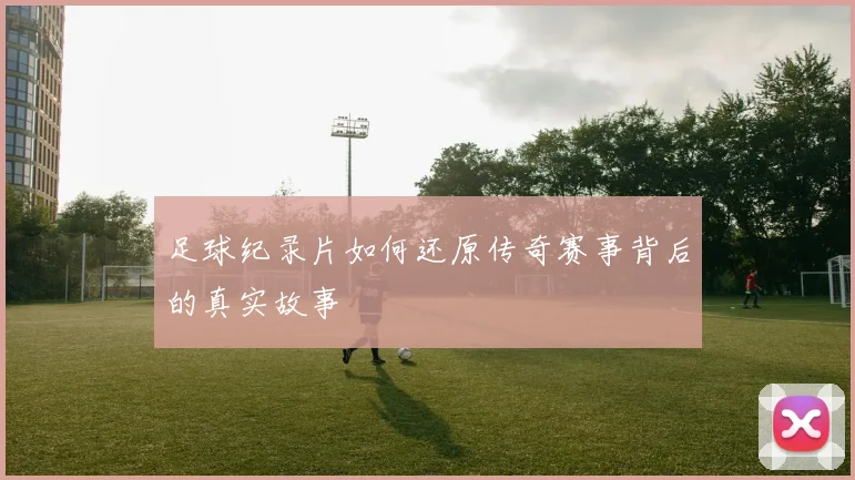 足球纪录片如何还原传奇赛事背后的真实故事